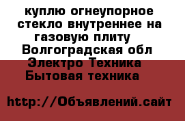 куплю огнеупорное стекло,внутреннее,на газовую плиту. - Волгоградская обл. Электро-Техника » Бытовая техника   